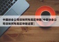 中国创业公司该如何布局区块链[中国创业公司该如何布局区块链运营]